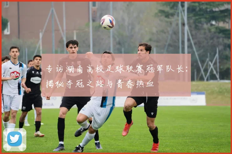 专访湖南高校足球联赛冠军队长：揭秘夺冠之路与青春热血