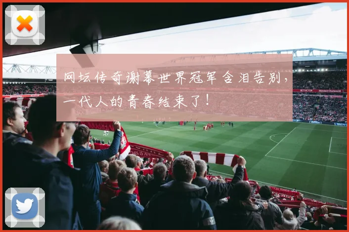 网坛传奇谢幕世界冠军含泪告别，一代人的青春结束了！