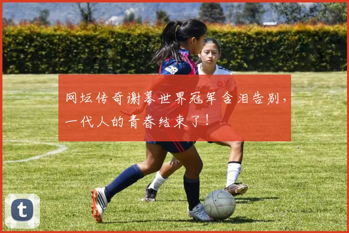 网坛传奇谢幕世界冠军含泪告别，一代人的青春结束了！