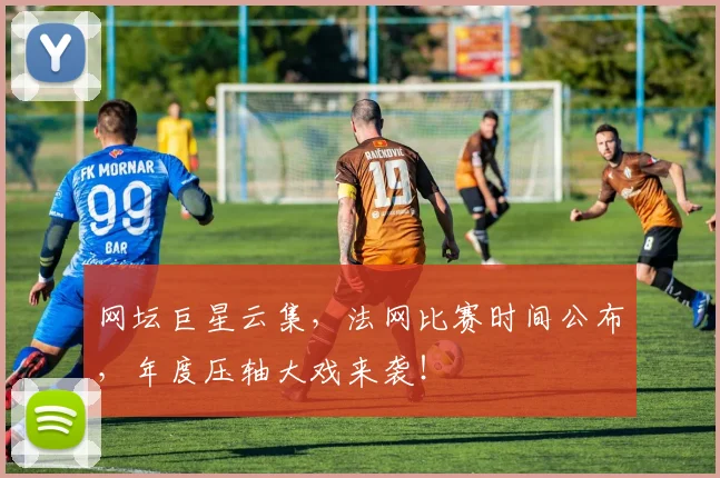 网坛巨星云集，法网比赛时间公布，年度压轴大戏来袭！