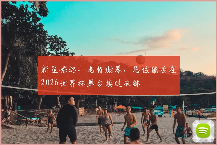 新星崛起，老将谢幕，恩佐能否在2026世界杯舞台接过衣钵