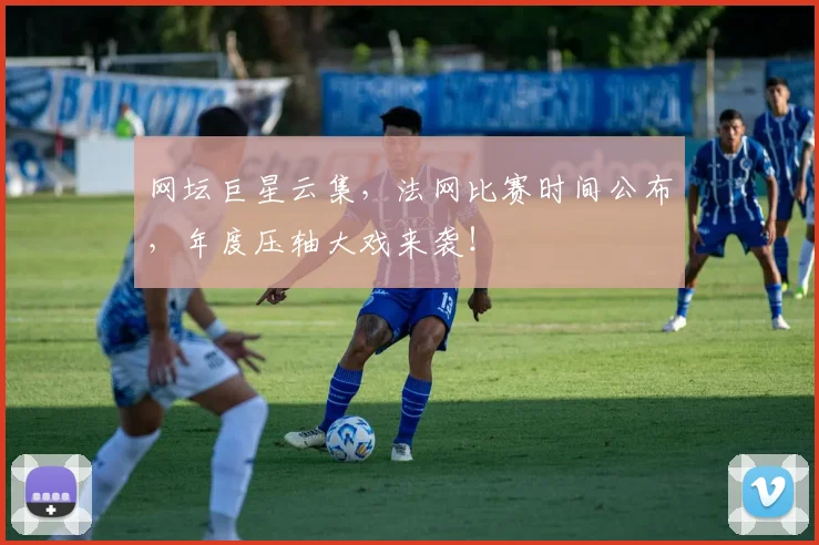 网坛巨星云集，法网比赛时间公布，年度压轴大戏来袭！