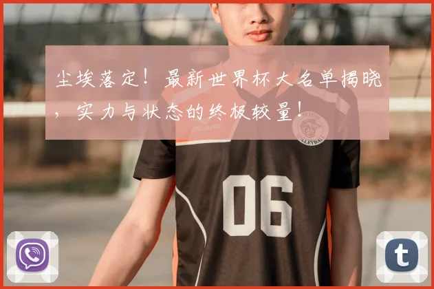 尘埃落定！最新世界杯大名单揭晓，实力与状态的终极较量！