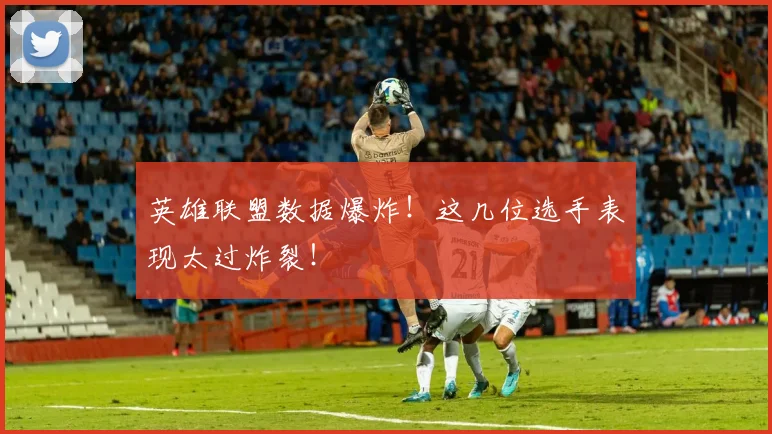 英雄联盟数据爆炸！这几位选手表现太过炸裂！