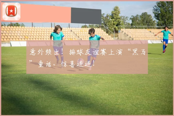 意外频出！排球友谊赛上演“黑马”童话，惊喜连连！