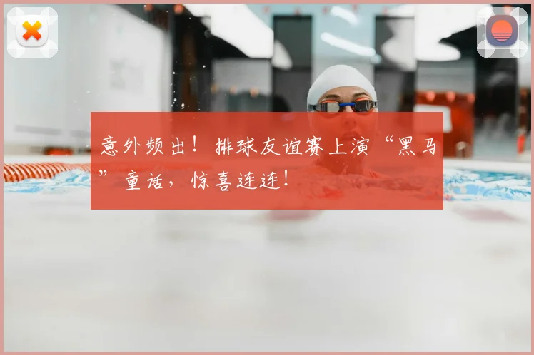 意外频出！排球友谊赛上演“黑马”童话，惊喜连连！