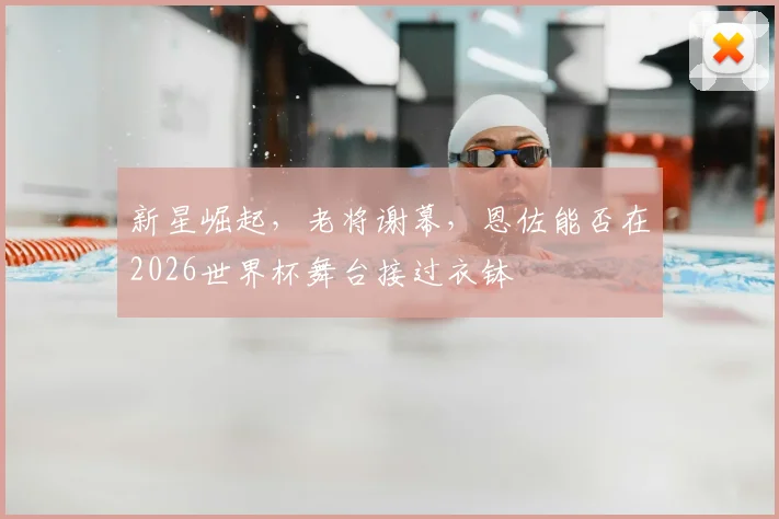 新星崛起，老将谢幕，恩佐能否在2026世界杯舞台接过衣钵